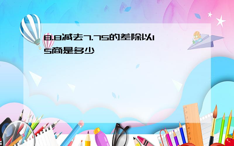 8.8减去7.75的差除以15商是多少,