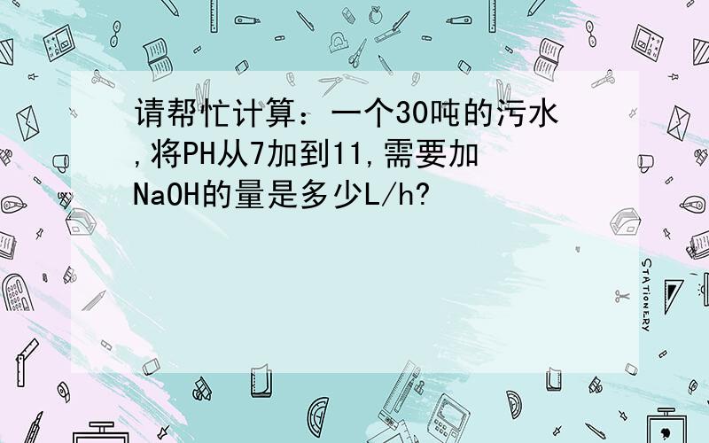 请帮忙计算：一个30吨的污水,将PH从7加到11,需要加NaOH的量是多少L/h?