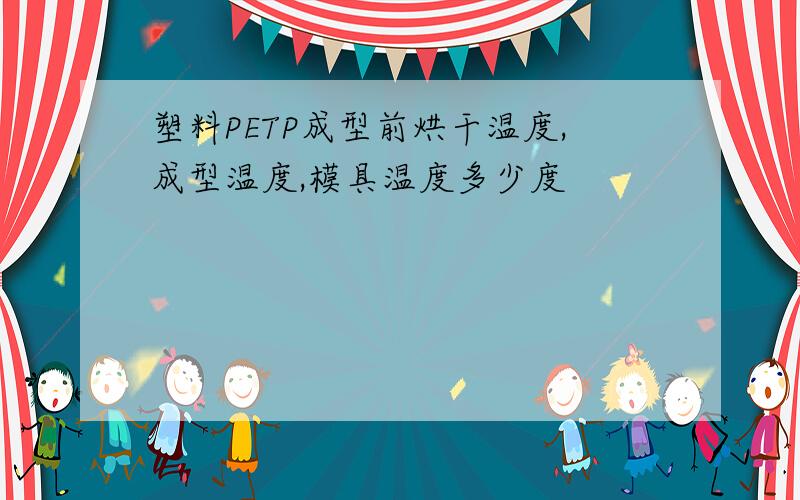 塑料PETP成型前烘干温度,成型温度,模具温度多少度