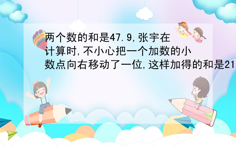 两个数的和是47.9,张宇在计算时,不小心把一个加数的小数点向右移动了一位,这样加得的和是212.6 问:原来这两个加数各是多少?