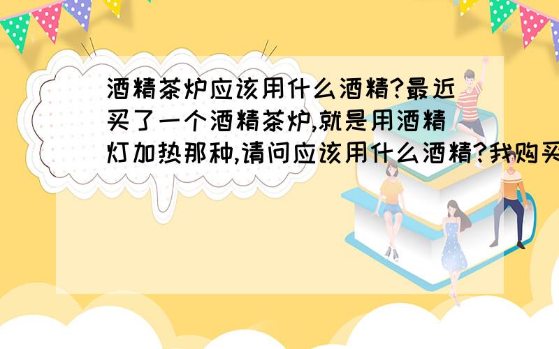 酒精茶炉应该用什么酒精?最近买了一个酒精茶炉,就是用酒精灯加热那种,请问应该用什么酒精?我购买时别人告诉我是用工业酒精,但我上网查了一下说是工业酒精有毒,可以使人失明?工业酒精