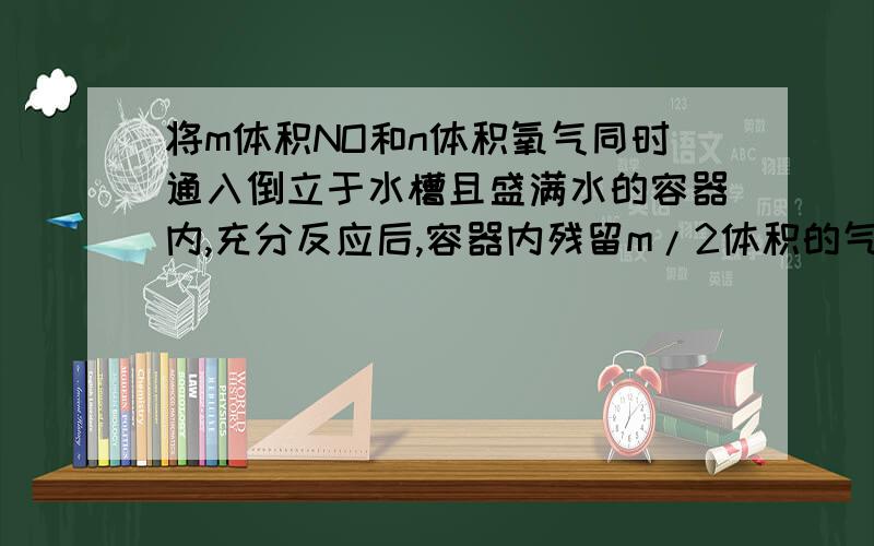 将m体积NO和n体积氧气同时通入倒立于水槽且盛满水的容器内,充分反应后,容器内残留m/2体积的气体,该气体与空气接触后变红棕色,求m/n