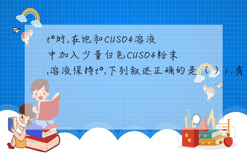 t°时,在饱和CUSO4溶液中加入少量白色CUSO4粉末,溶液保持t°,下列叙述正确的是（ ）1.有蓝色晶体析出 2饱和溶液总质量不变 3饱和溶液中溶质质量减少 4饱和溶液中溶剂质量减少 5饱和溶液的质