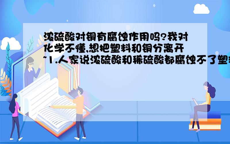 浓硫酸对铜有腐蚀作用吗?我对化学不懂,想把塑料和铜分离开~1.人家说浓硫酸和稀硫酸都腐蚀不了塑料但是可以可以腐蚀铜,是这样的吗?2.是浓硫酸还是稀硫酸腐蚀铜以后的效果更好?（效果