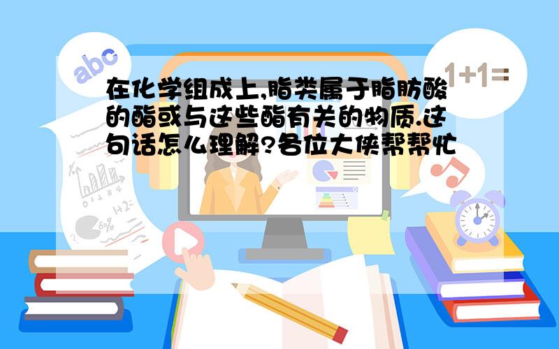 在化学组成上,脂类属于脂肪酸的酯或与这些酯有关的物质.这句话怎么理解?各位大侠帮帮忙