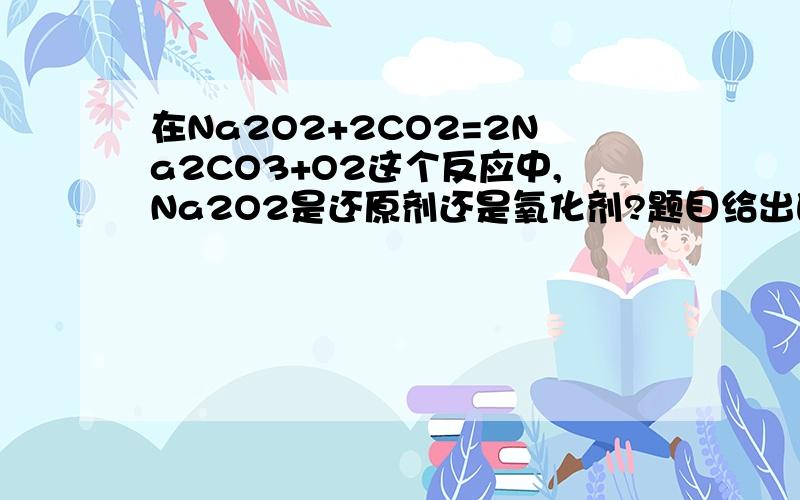 在Na2O2+2CO2=2Na2CO3+O2这个反应中,Na2O2是还原剂还是氧化剂?题目给出的答案范围在氧化或还原中选一个