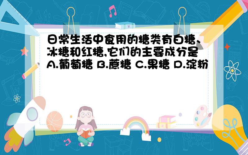 日常生活中食用的糖类有白糖、冰糖和红糖,它们的主要成分是A.葡萄糖 B.蔗糖 C.果糖 D.淀粉