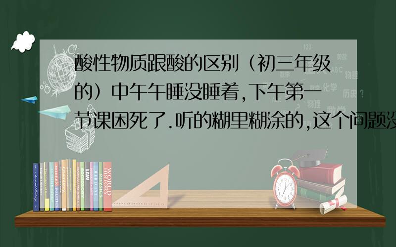 酸性物质跟酸的区别（初三年级的）中午午睡没睡着,下午第一节课困死了.听的糊里糊涂的,这个问题没怎么搞懂,