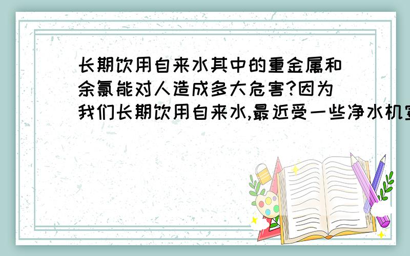 长期饮用自来水其中的重金属和余氯能对人造成多大危害?因为我们长期饮用自来水,最近受一些净水机宣传的影响,我不知该怎么办,我都怕喝长期习惯的凉白开了.