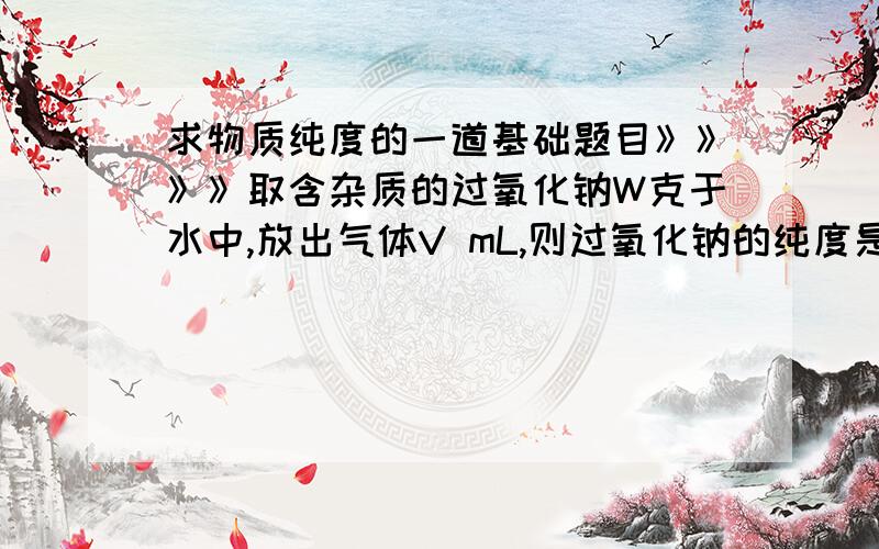 求物质纯度的一道基础题目》》》》取含杂质的过氧化钠W克于水中,放出气体V mL,则过氧化钠的纯度是多少?