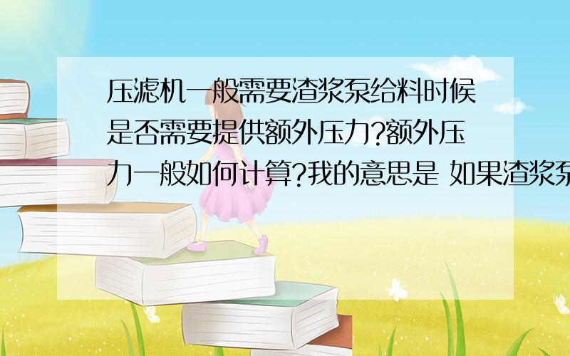 压滤机一般需要渣浆泵给料时候是否需要提供额外压力?额外压力一般如何计算?我的意思是 如果渣浆泵给压滤机打料浆,除了垂直高差 ,管路损失之外的扬程压力部分,是否单独还要留出压滤机