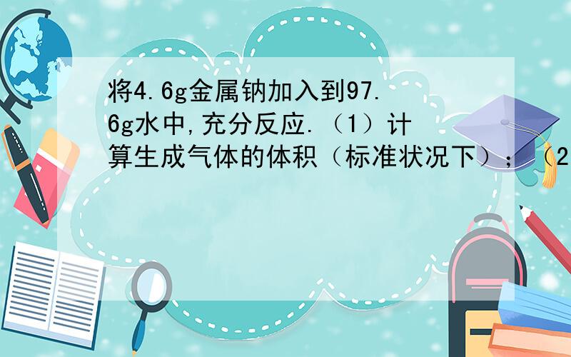 将4.6g金属钠加入到97.6g水中,充分反应.（1）计算生成气体的体积（标准状况下）；（2）计算所得溶液的物质的量浓度（此溶液的密度为1.02g/ml）打得好再给十分哈~