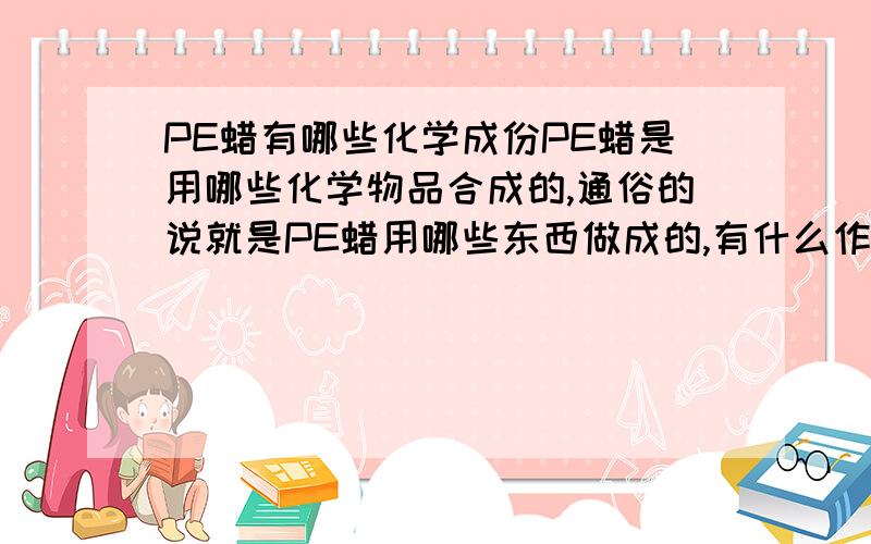 PE蜡有哪些化学成份PE蜡是用哪些化学物品合成的,通俗的说就是PE蜡用哪些东西做成的,有什么作用,用在哪方面的...