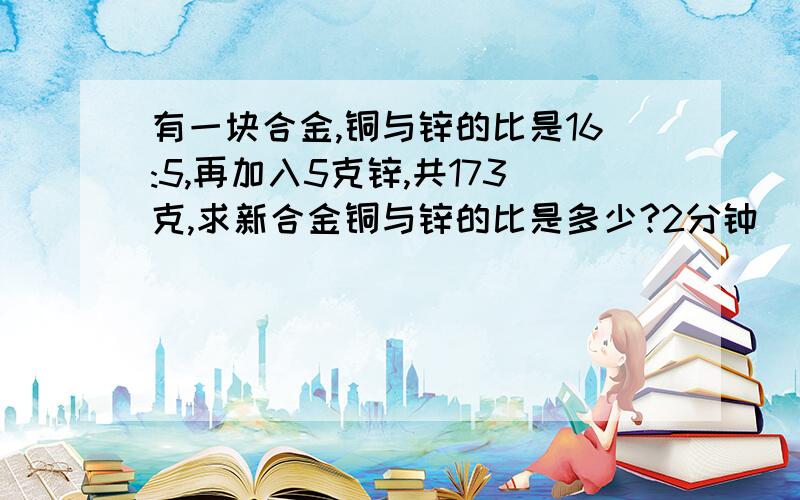 有一块合金,铜与锌的比是16:5,再加入5克锌,共173克,求新合金铜与锌的比是多少?2分钟