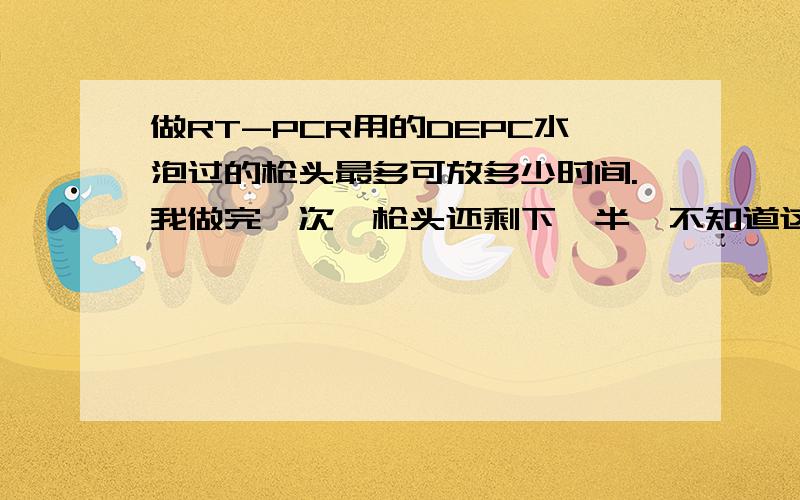 做RT-PCR用的DEPC水泡过的枪头最多可放多少时间.我做完一次,枪头还剩下一半,不知道这个的保质期是多久