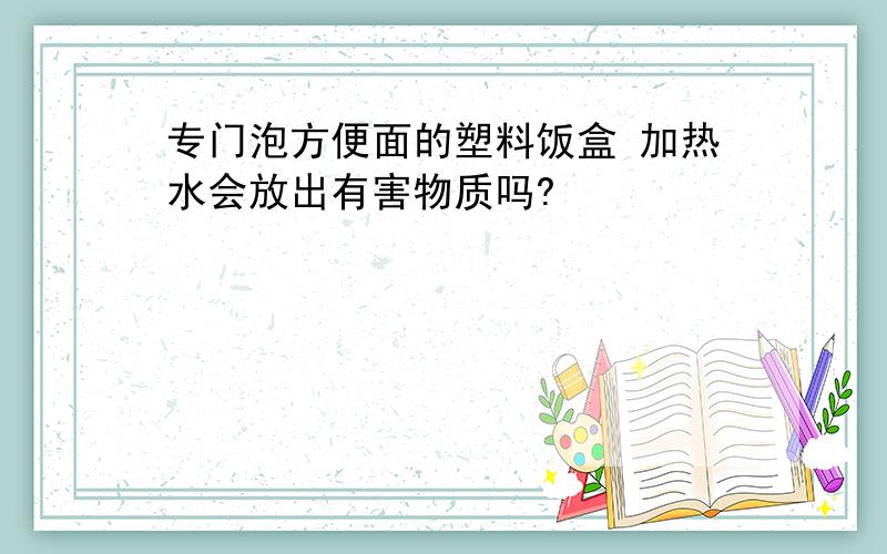 专门泡方便面的塑料饭盒 加热水会放出有害物质吗?