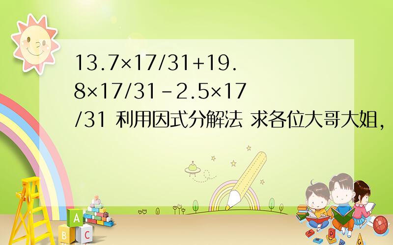 13.7×17/31+19.8×17/31-2.5×17/31 利用因式分解法 求各位大哥大姐,