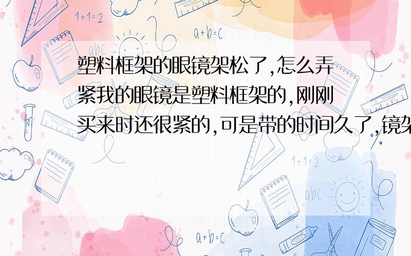 塑料框架的眼镜架松了,怎么弄紧我的眼镜是塑料框架的,刚刚买来时还很紧的,可是带的时间久了,镜架就松了,要怎么样才会变紧