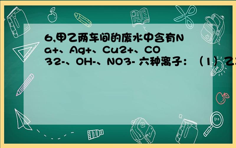 6,甲乙两车间的废水中含有Na+、Ag+、Cu2+、CO32-、OH-、NO3- 六种离子：（1）乙车间的废水呈蓝色,其中6,甲乙两车间的废水中含有Na+、Ag+、Cu2+、CO32-、OH-、NO3- 六种离子：（1）乙车间的废水呈蓝