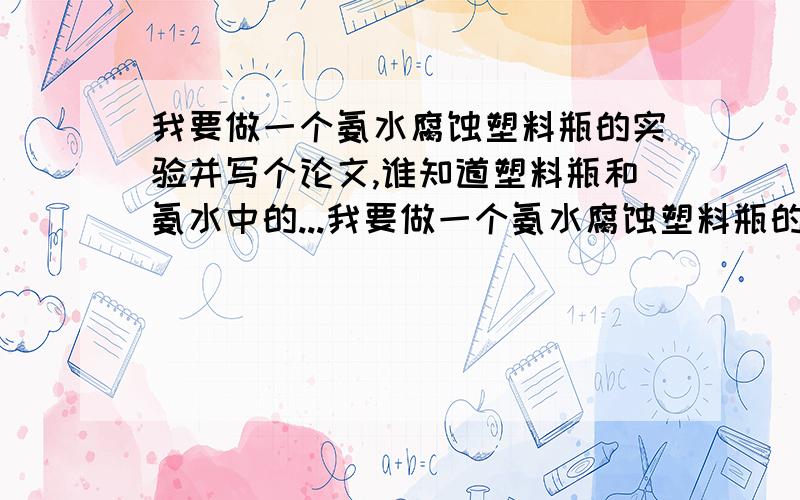 我要做一个氨水腐蚀塑料瓶的实验并写个论文,谁知道塑料瓶和氨水中的...我要做一个氨水腐蚀塑料瓶的实验并写个论文,谁知道塑料瓶和氨水中的具体成分啊?知道是哪几种元素发生的反应更