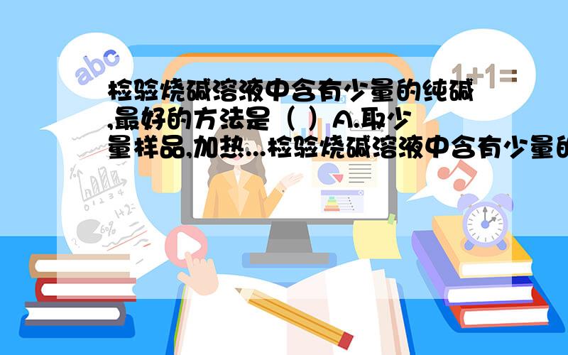 检验烧碱溶液中含有少量的纯碱,最好的方法是（ ）A.取少量样品,加热...检验烧碱溶液中含有少量的纯碱,最好的方法是（ ）A.取少量样品,加热,有气体产生B.取少量样品,加少量的盐酸,有气体