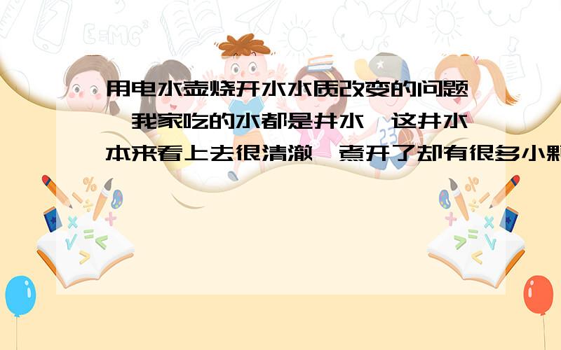 用电水壶烧开水水质改变的问题,我家吃的水都是井水,这井水本来看上去很清澈,煮开了却有很多小颗粒和一层厚厚的水垢,只能沉淀一下在喝,这是怎么回事,是不是井水含有太多的游离钙,加热