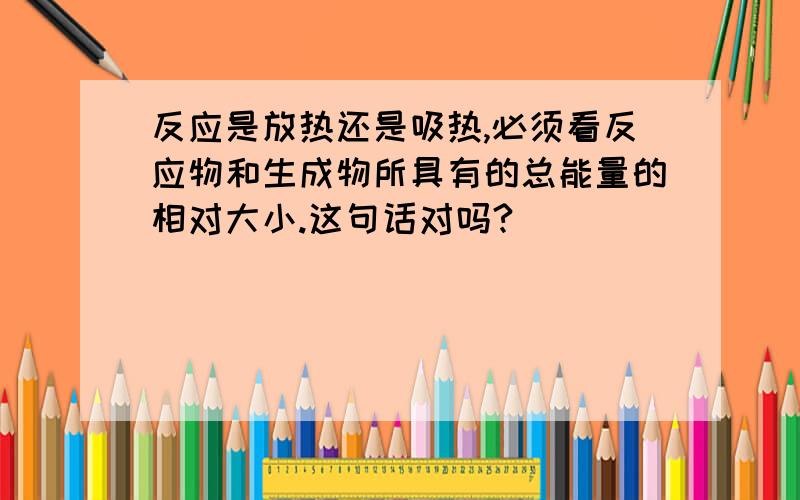 反应是放热还是吸热,必须看反应物和生成物所具有的总能量的相对大小.这句话对吗?