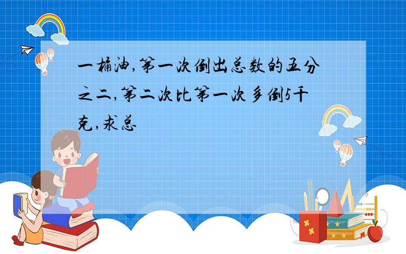 一桶油,第一次倒出总数的五分之二,第二次比第一次多倒5千克,求总