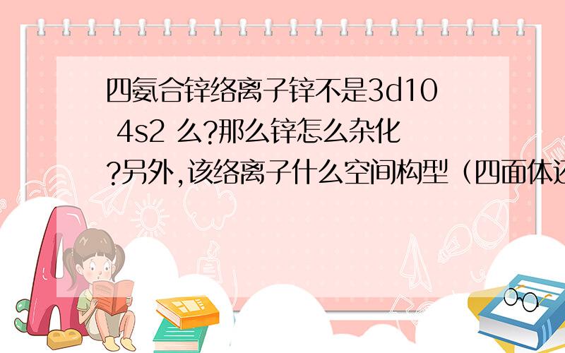 四氨合锌络离子锌不是3d10 4s2 么?那么锌怎么杂化?另外,该络离子什么空间构型（四面体还是平面四方） 我没有想通的地方：杂化一定是sp3或者dsp2,一定有s轨道,那么锌的s是满的,怎么还能杂化