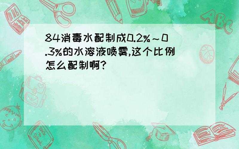 84消毒水配制成0.2%～0.3%的水溶液喷雾,这个比例怎么配制啊?