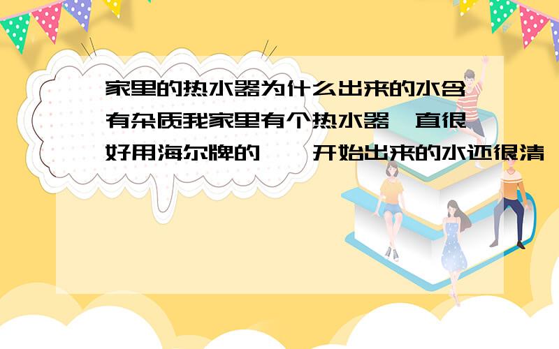 家里的热水器为什么出来的水含有杂质我家里有个热水器一直很好用海尔牌的,一开始出来的水还很清,可是现在出来的水伴有白色的杂质,过一会才能变得澄清,这个到底怎么回事啊,谁能 给我