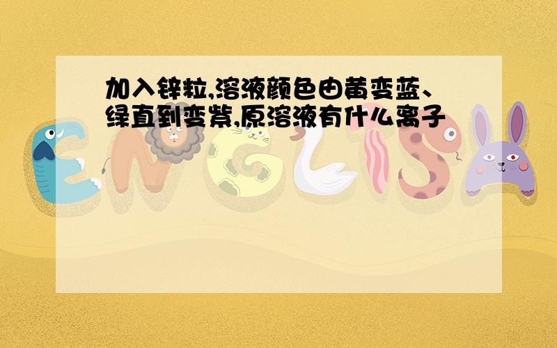 加入锌粒,溶液颜色由黄变蓝、绿直到变紫,原溶液有什么离子