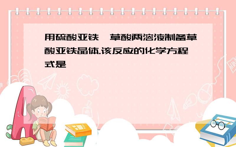 用硫酸亚铁、草酸两溶液制备草酸亚铁晶体.该反应的化学方程式是