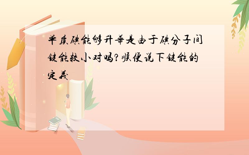 单质碘能够升华是由于碘分子间键能较小对吗?顺便说下键能的定义