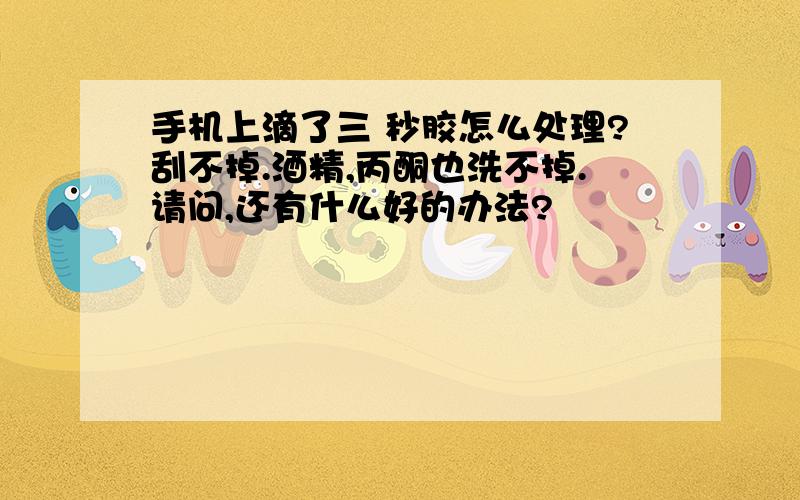 手机上滴了三 秒胶怎么处理?刮不掉.酒精,丙酮也洗不掉.请问,还有什么好的办法?