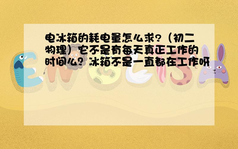 电冰箱的耗电量怎么求?（初二物理）它不是有每天真正工作的时间么？冰箱不是一直都在工作呀