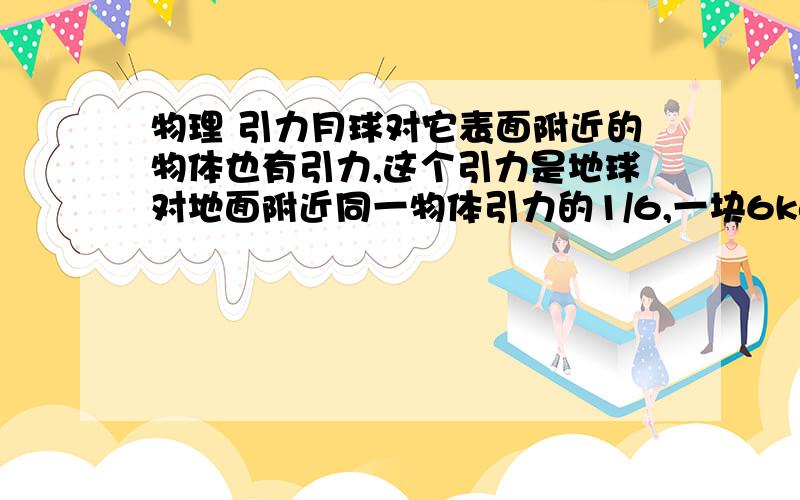 物理 引力月球对它表面附近的物体也有引力,这个引力是地球对地面附近同一物体引力的1/6,一块6kg的月球上的岩石标本,拿回地球后中是多少牛?（取g=10N/kg）