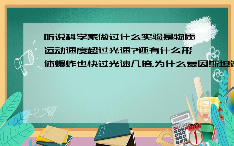 听说科学家做过什么实验是物质运动速度超过光速?还有什么形体爆炸也快过光速几倍.为什么爱因斯坦说最快的速度是光速.怎么那么矛盾.e=mc^2还可信吗?我看过一本《图说相对论》的书，虽