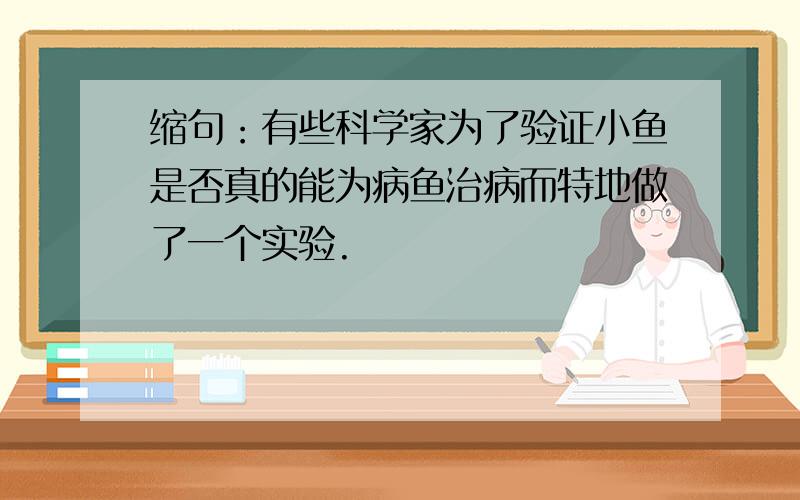 缩句：有些科学家为了验证小鱼是否真的能为病鱼治病而特地做了一个实验.