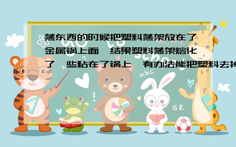 蒸东西的时候把塑料蒸架放在了金属锅上面,结果塑料蒸架熔化了一些粘在了锅上,有办法能把塑料去掉吗?