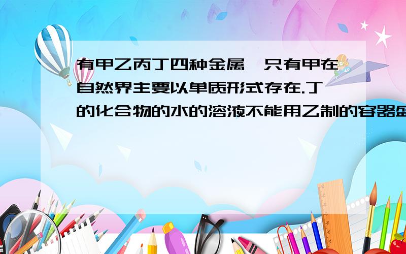 有甲乙丙丁四种金属,只有甲在自然界主要以单质形式存在.丁的化合物的水的溶液不能用乙制的容器盛放,但但是可以用丙制的容器盛放 求这四种金属的活动顺序 次奥 我在网上查了下 感觉那