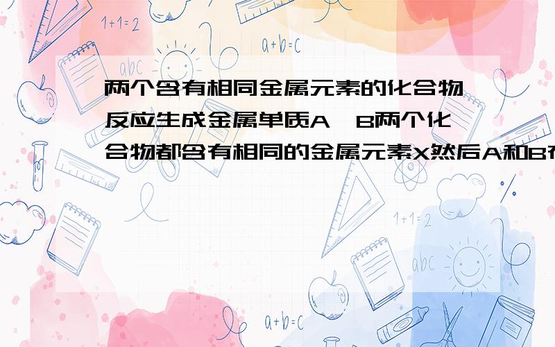 两个含有相同金属元素的化合物反应生成金属单质A、B两个化合物都含有相同的金属元素X然后A和B在一定条件下反应可以生成金属X的单质这种情况可能发生吗?例如火法炼铜中有一个著名的“