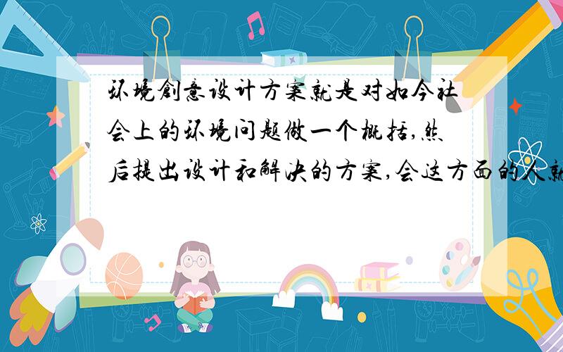 环境创意设计方案就是对如今社会上的环境问题做一个概括,然后提出设计和解决的方案,会这方面的人就拜托了.