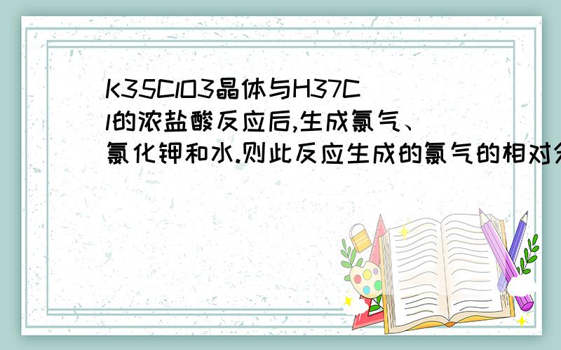 K35ClO3晶体与H37Cl的浓盐酸反应后,生成氯气、氯化钾和水.则此反应生成的氯气的相对分子质量为（）A 70.6 B 73 C 73.3 D74求详解