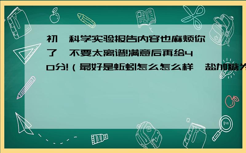 初一科学实验报告内容也麻烦你了,不要太离谱!满意后再给40分!（最好是蚯蚓怎么怎么样、盐加糖为什么会苦……之类的）明天开学了.