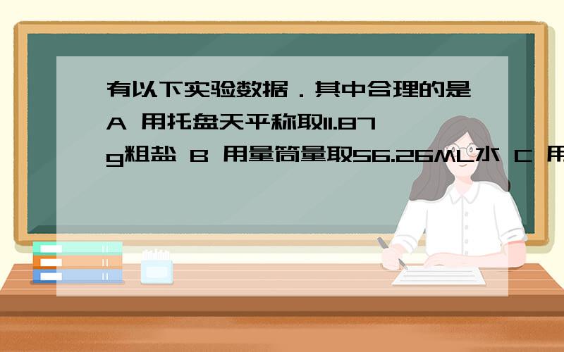 有以下实验数据．其中合理的是A 用托盘天平称取11.87g粗盐 B 用量筒量取56.26ML水 C 用托盘天平称取11.7g粗盐 D 用温度计测得温度为25.72摄氏度应选那个``请说明不选和选的原因`快`