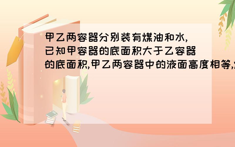 甲乙两容器分别装有煤油和水,已知甲容器的底面积大于乙容器的底面积,甲乙两容器中的液面高度相等,煤油和水对容器底的压强分别为P1,P2,对容器底的压力分别为F1,F2,则A.F1和F2可能相等,P1和P