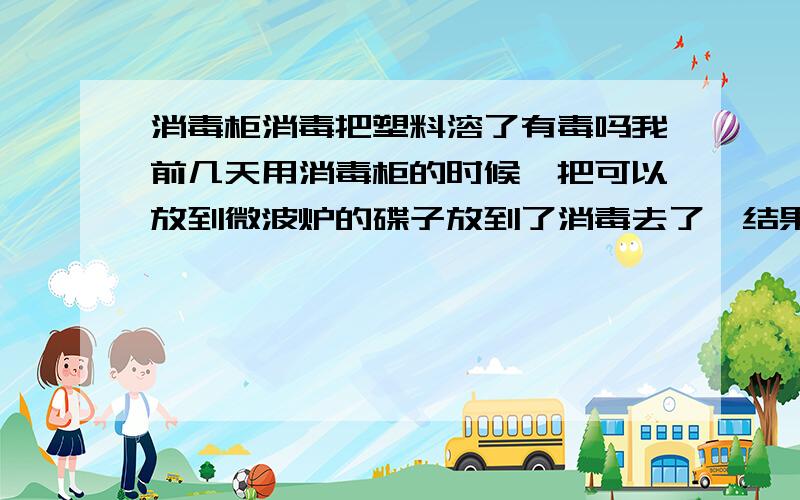 消毒柜消毒把塑料溶了有毒吗我前几天用消毒柜的时候,把可以放到微波炉的碟子放到了消毒去了,结果溶掉了,气味很重,请问我那些放一起消毒的碗还能用吗?消毒柜气味去了后还能用吗?