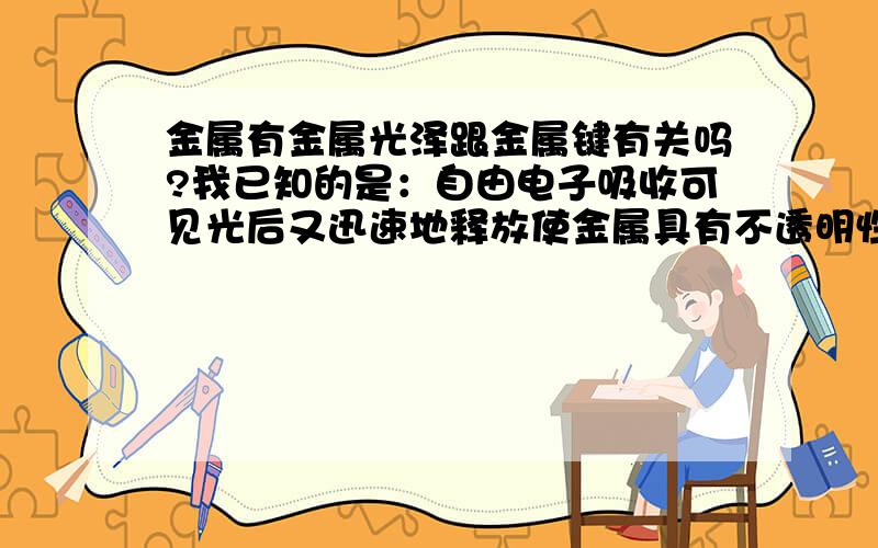 金属有金属光泽跟金属键有关吗?我已知的是：自由电子吸收可见光后又迅速地释放使金属具有不透明性和金属光泽.如能替我答疑将感谢之至.