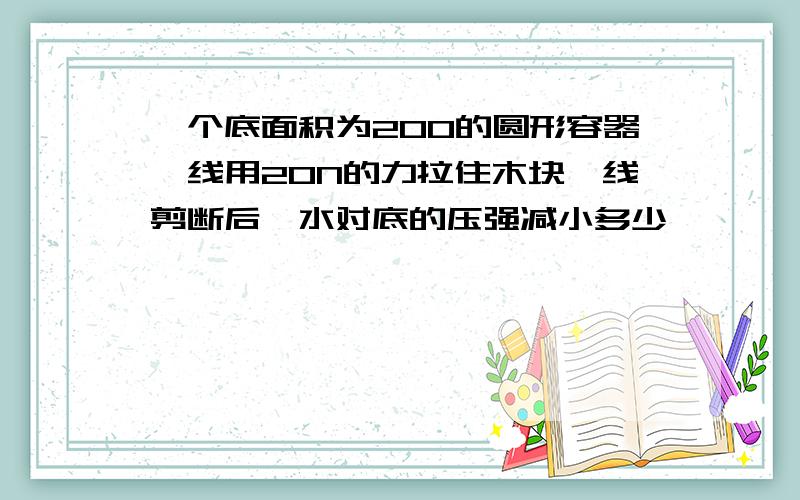 一个底面积为200的圆形容器,线用20N的力拉住木块,线剪断后,水对底的压强减小多少